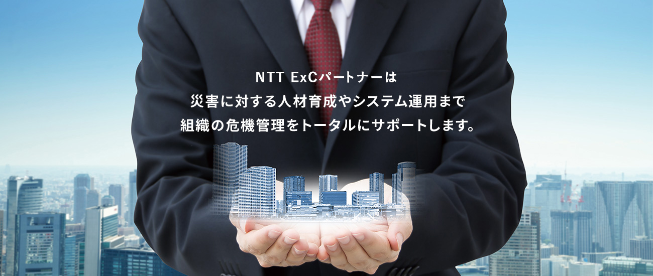 NTT ExCパートナーは　災害に対する人材育成やシステム運用まで　組織の危機管理をトータルにサポートします。